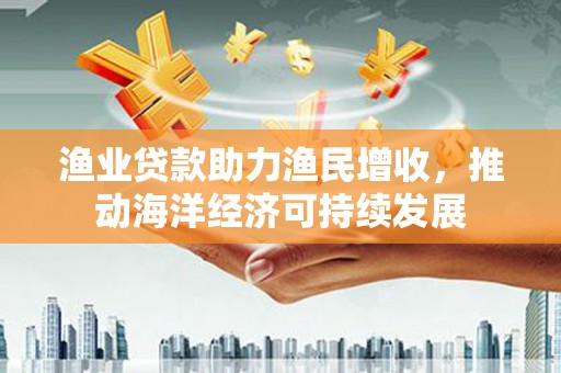 东台渔业贷款助力渔民增收，推动海洋经济可持续发展